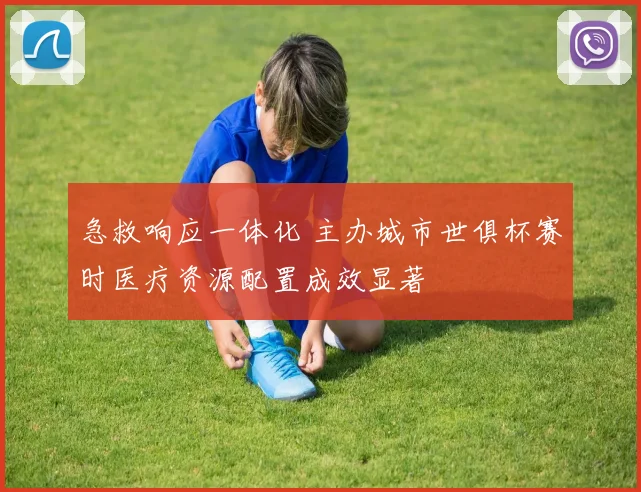 急救响应一体化 主办城市世俱杯赛时医疗资源配置成效显著